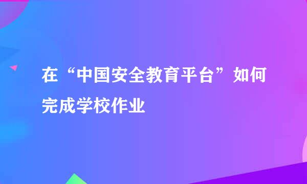 在“中国安全教育平台”如何完成学校作业