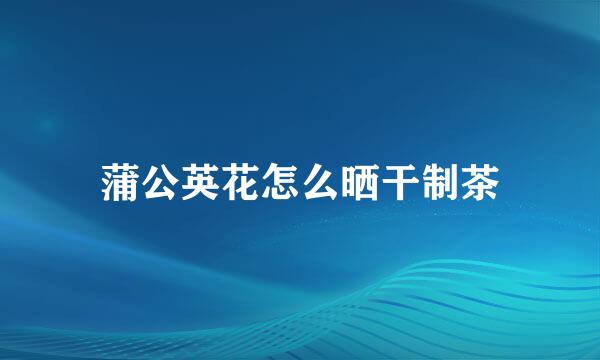 蒲公英花怎么晒干制茶