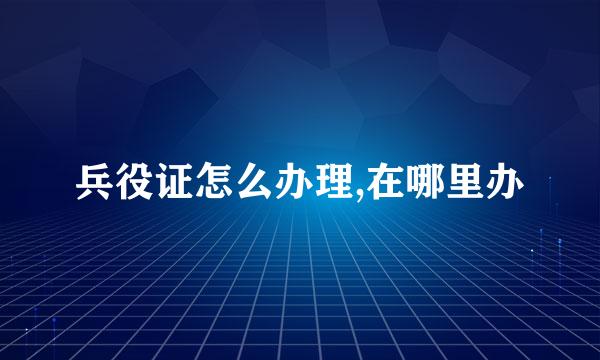 兵役证怎么办理,在哪里办