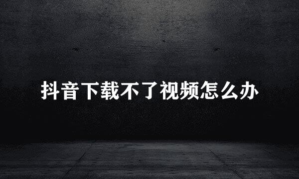 抖音下载不了视频怎么办