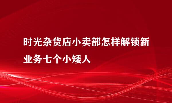 时光杂货店小卖部怎样解锁新业务七个小矮人