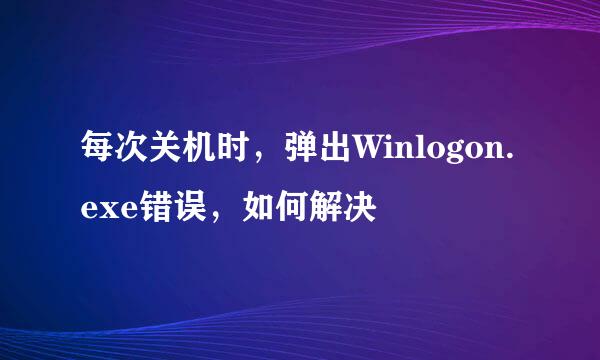每次关机时，弹出Winlogon.exe错误，如何解决