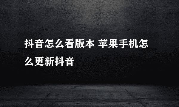 抖音怎么看版本 苹果手机怎么更新抖音