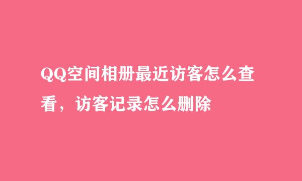 QQ空间相册最近访客怎么查看，访客记录怎么删除