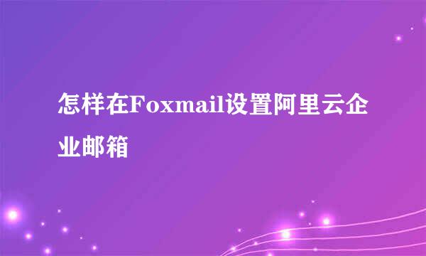 怎样在Foxmail设置阿里云企业邮箱