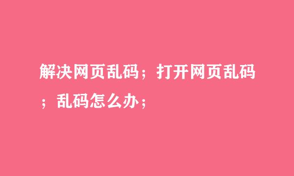 解决网页乱码；打开网页乱码；乱码怎么办；