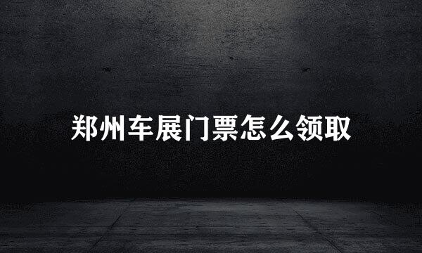 郑州车展门票怎么领取