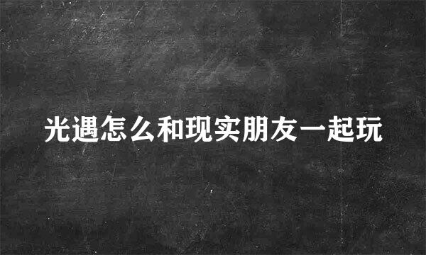 光遇怎么和现实朋友一起玩