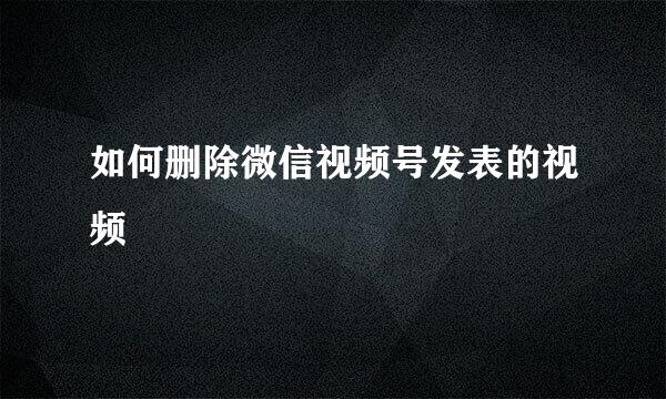 如何删除微信视频号发表的视频