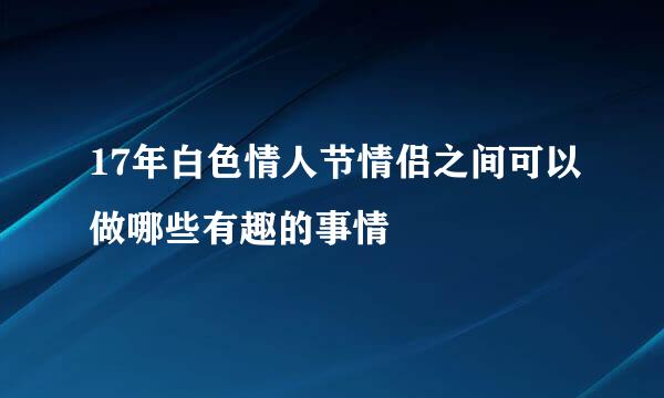 17年白色情人节情侣之间可以做哪些有趣的事情