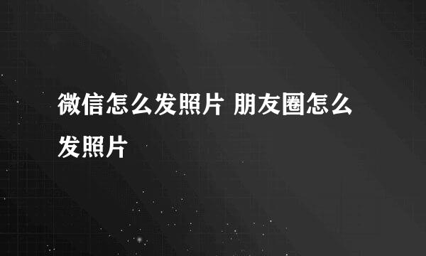 微信怎么发照片 朋友圈怎么发照片