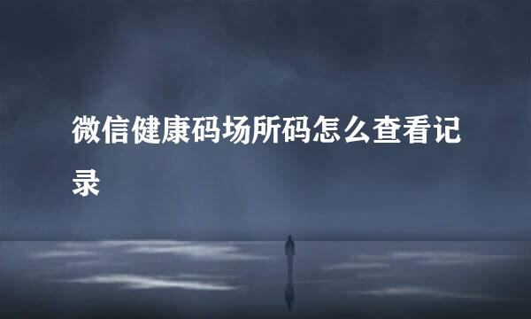 微信健康码场所码怎么查看记录