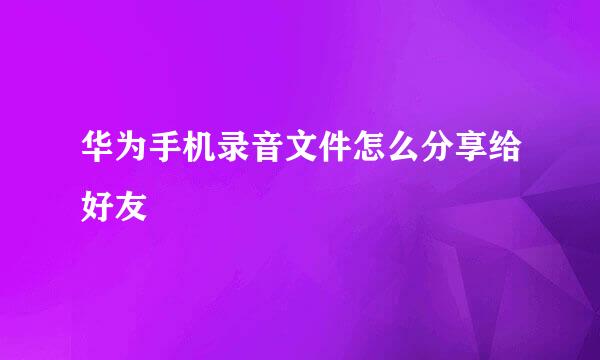 华为手机录音文件怎么分享给好友