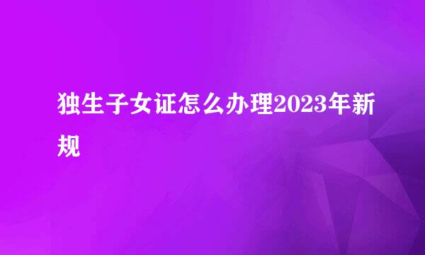 独生子女证怎么办理2023年新规