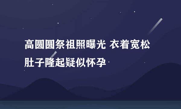 高圆圆祭祖照曝光 衣着宽松肚子隆起疑似怀孕