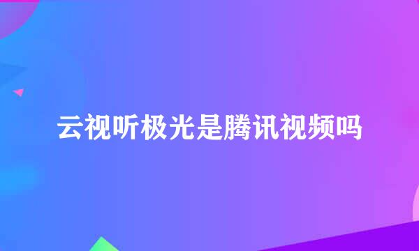 云视听极光是腾讯视频吗