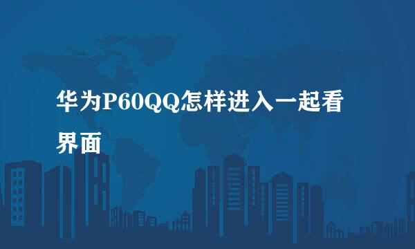 华为P60QQ怎样进入一起看界面