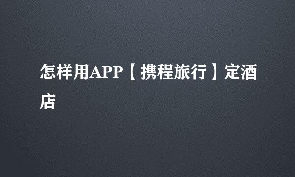 怎样用APP【携程旅行】定酒店