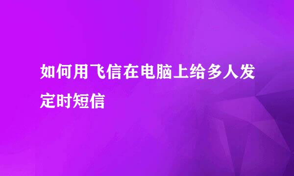 如何用飞信在电脑上给多人发定时短信