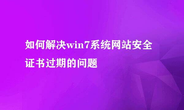 如何解决win7系统网站安全证书过期的问题