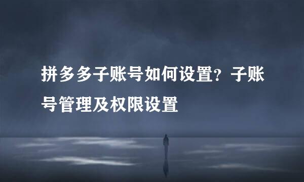 拼多多子账号如何设置？子账号管理及权限设置
