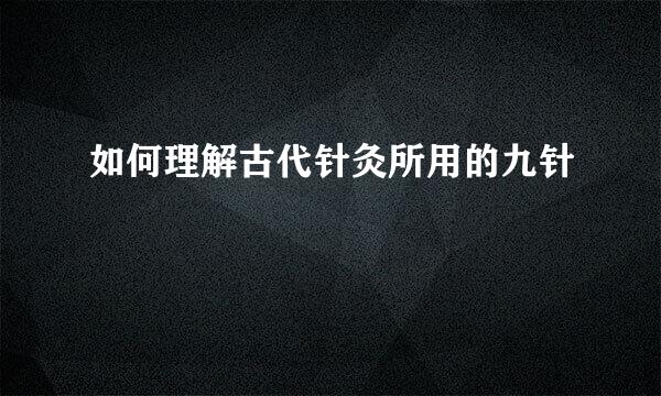 如何理解古代针灸所用的九针