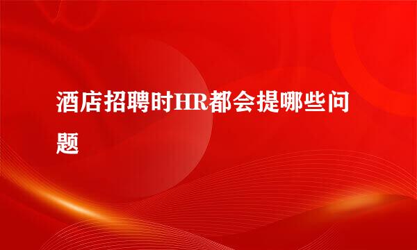 酒店招聘时HR都会提哪些问题