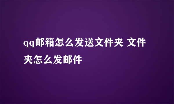 qq邮箱怎么发送文件夹 文件夹怎么发邮件