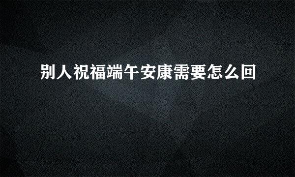 别人祝福端午安康需要怎么回