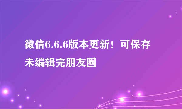 微信6.6.6版本更新！可保存未编辑完朋友圈
