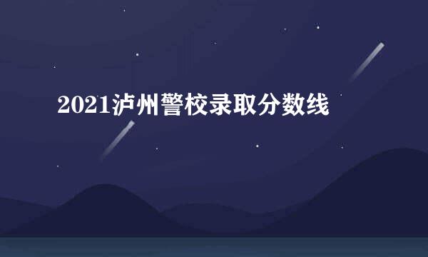 2021泸州警校录取分数线