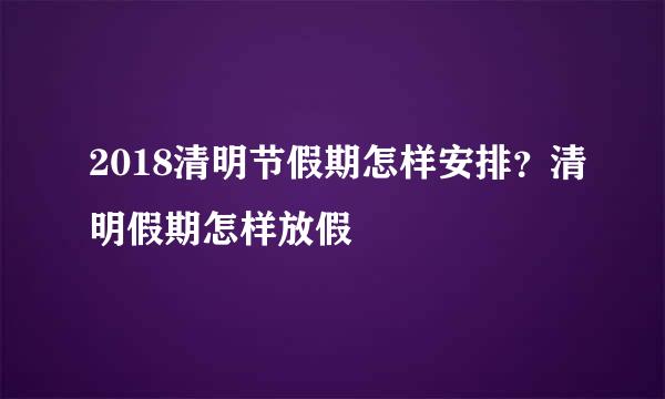 2018清明节假期怎样安排？清明假期怎样放假