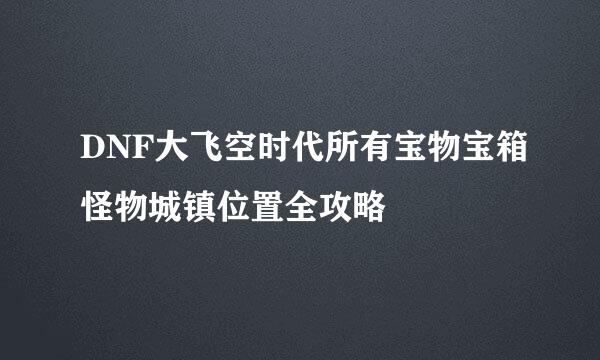DNF大飞空时代所有宝物宝箱怪物城镇位置全攻略