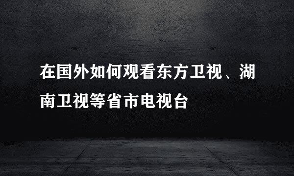 在国外如何观看东方卫视、湖南卫视等省市电视台