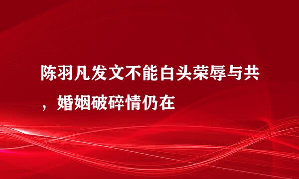 陈羽凡发文不能白头荣辱与共，婚姻破碎情仍在