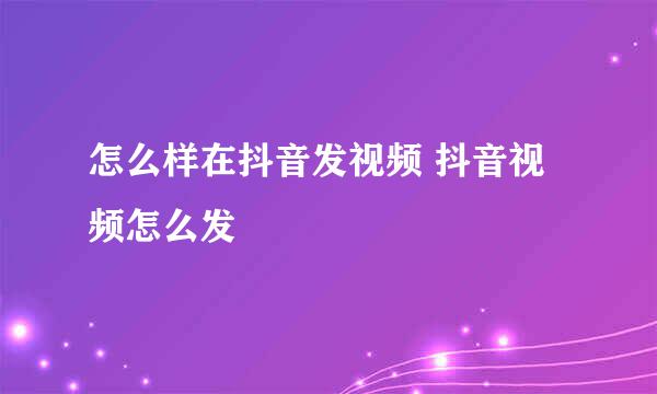 怎么样在抖音发视频 抖音视频怎么发