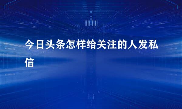 今日头条怎样给关注的人发私信