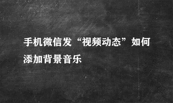 手机微信发“视频动态”如何添加背景音乐