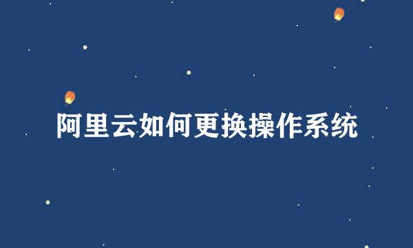阿里云如何更换操作系统