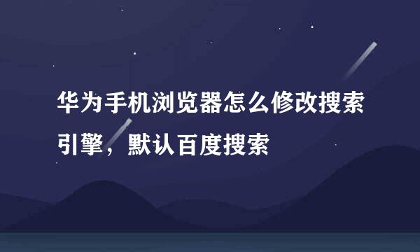 华为手机浏览器怎么修改搜索引擎，默认百度搜索