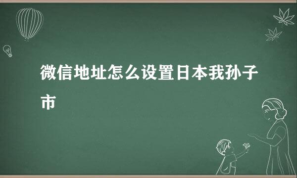 微信地址怎么设置日本我孙子市