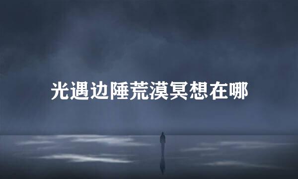光遇边陲荒漠冥想在哪