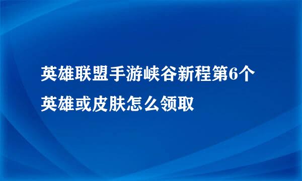 英雄联盟手游峡谷新程第6个英雄或皮肤怎么领取