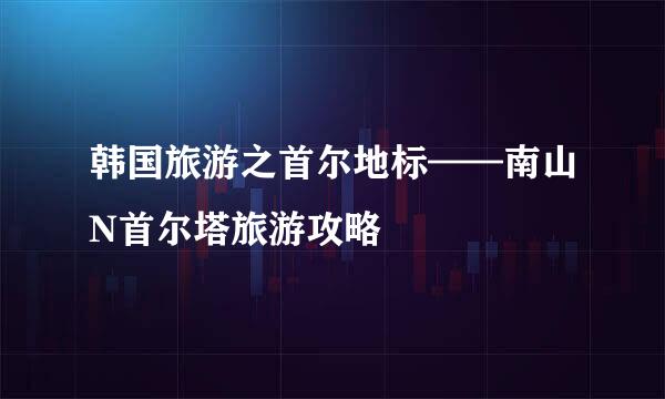 韩国旅游之首尔地标——南山N首尔塔旅游攻略
