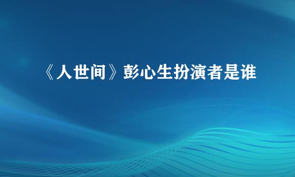 《人世间》彭心生扮演者是谁