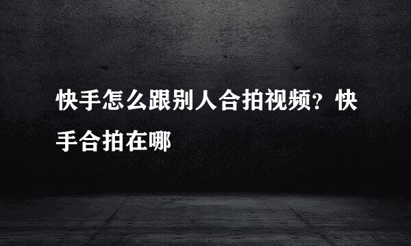 快手怎么跟别人合拍视频？快手合拍在哪