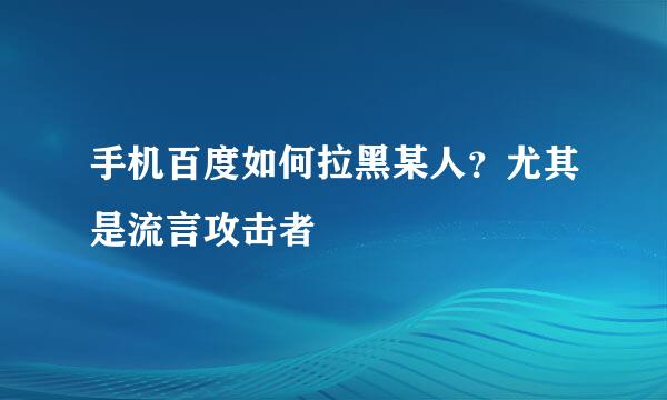 手机百度如何拉黑某人？尤其是流言攻击者