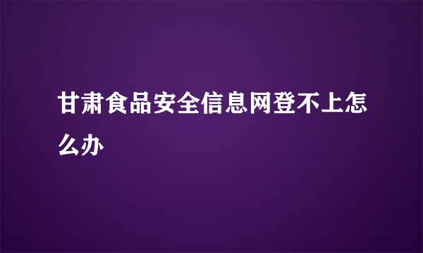 甘肃食品安全信息网登不上怎么办