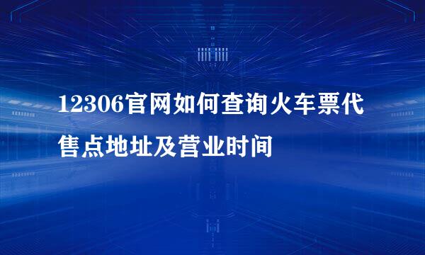 12306官网如何查询火车票代售点地址及营业时间