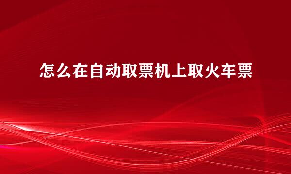 怎么在自动取票机上取火车票